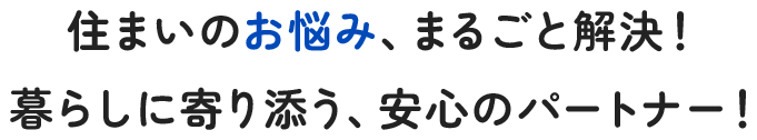 住まいのお悩み、まるごと解決！暮らしに寄り添う、安心のパートナー！